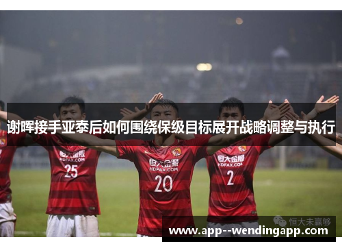 谢晖接手亚泰后如何围绕保级目标展开战略调整与执行