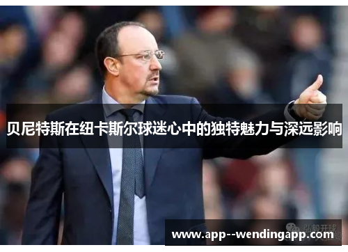 贝尼特斯在纽卡斯尔球迷心中的独特魅力与深远影响